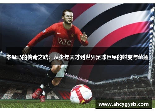 本泽马的传奇之路：从少年天才到世界足球巨星的蜕变与荣耀