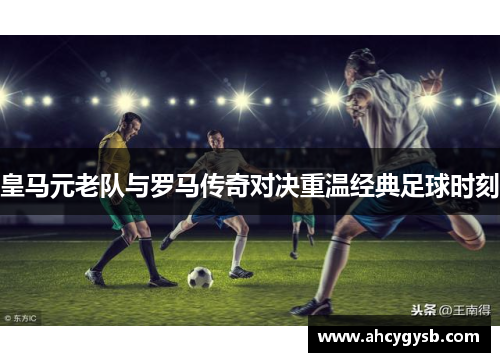 皇马元老队与罗马传奇对决重温经典足球时刻
